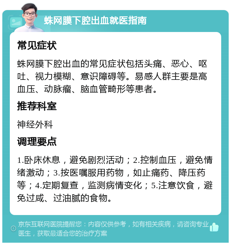 蛛网膜下腔出血就医指南 常见症状 蛛网膜下腔出血的常见症状包括头痛、恶心、呕吐、视力模糊、意识障碍等。易感人群主要是高血压、动脉瘤、脑血管畸形等患者。 推荐科室 神经外科 调理要点 1.卧床休息，避免剧烈活动；2.控制血压，避免情绪激动；3.按医嘱服用药物，如止痛药、降压药等；4.定期复查，监测病情变化；5.注意饮食，避免过咸、过油腻的食物。