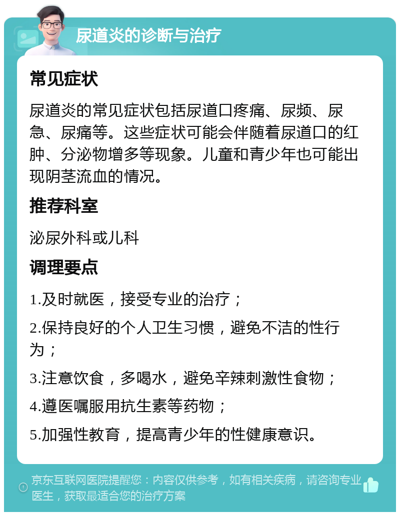 尿道炎的诊断与治疗 常见症状 尿道炎的常见症状包括尿道口疼痛、尿频、尿急、尿痛等。这些症状可能会伴随着尿道口的红肿、分泌物增多等现象。儿童和青少年也可能出现阴茎流血的情况。 推荐科室 泌尿外科或儿科 调理要点 1.及时就医，接受专业的治疗； 2.保持良好的个人卫生习惯，避免不洁的性行为； 3.注意饮食，多喝水，避免辛辣刺激性食物； 4.遵医嘱服用抗生素等药物； 5.加强性教育，提高青少年的性健康意识。