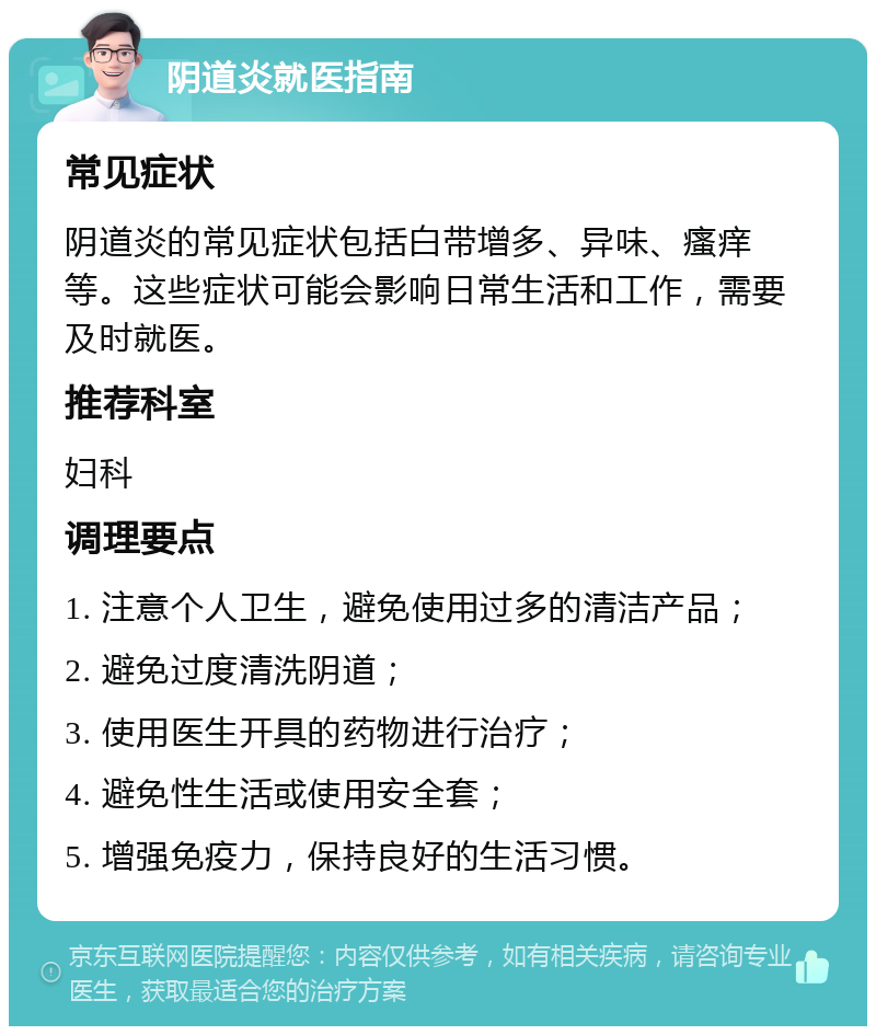 阴道炎就医指南 常见症状 阴道炎的常见症状包括白带增多、异味、瘙痒等。这些症状可能会影响日常生活和工作，需要及时就医。 推荐科室 妇科 调理要点 1. 注意个人卫生，避免使用过多的清洁产品； 2. 避免过度清洗阴道； 3. 使用医生开具的药物进行治疗； 4. 避免性生活或使用安全套； 5. 增强免疫力，保持良好的生活习惯。