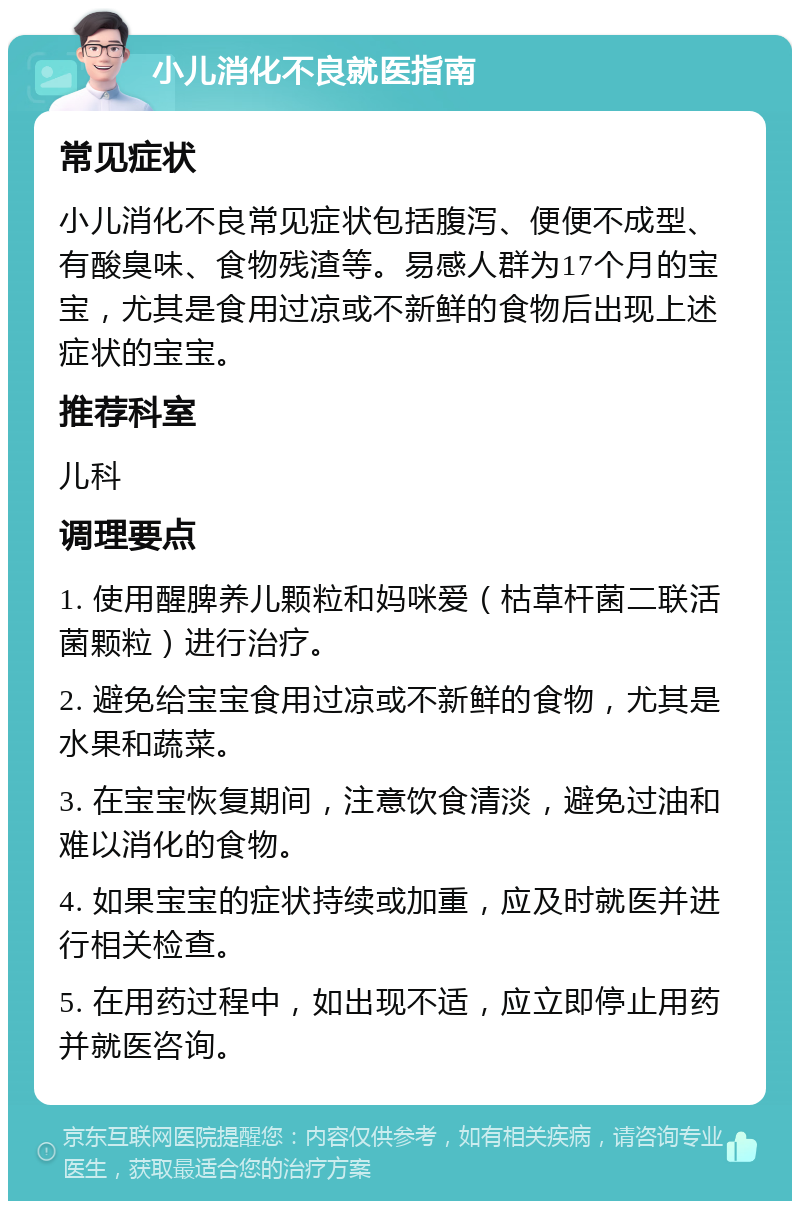 小儿消化不良就医指南 常见症状 小儿消化不良常见症状包括腹泻、便便不成型、有酸臭味、食物残渣等。易感人群为17个月的宝宝，尤其是食用过凉或不新鲜的食物后出现上述症状的宝宝。 推荐科室 儿科 调理要点 1. 使用醒脾养儿颗粒和妈咪爱（枯草杆菌二联活菌颗粒）进行治疗。 2. 避免给宝宝食用过凉或不新鲜的食物，尤其是水果和蔬菜。 3. 在宝宝恢复期间，注意饮食清淡，避免过油和难以消化的食物。 4. 如果宝宝的症状持续或加重，应及时就医并进行相关检查。 5. 在用药过程中，如出现不适，应立即停止用药并就医咨询。