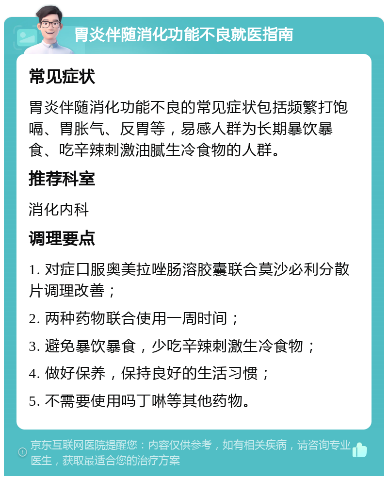 胃炎伴随消化功能不良就医指南 常见症状 胃炎伴随消化功能不良的常见症状包括频繁打饱嗝、胃胀气、反胃等，易感人群为长期暴饮暴食、吃辛辣刺激油腻生冷食物的人群。 推荐科室 消化内科 调理要点 1. 对症口服奥美拉唑肠溶胶囊联合莫沙必利分散片调理改善； 2. 两种药物联合使用一周时间； 3. 避免暴饮暴食，少吃辛辣刺激生冷食物； 4. 做好保养，保持良好的生活习惯； 5. 不需要使用吗丁啉等其他药物。