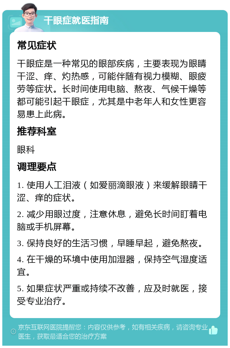 干眼症就医指南 常见症状 干眼症是一种常见的眼部疾病，主要表现为眼睛干涩、痒、灼热感，可能伴随有视力模糊、眼疲劳等症状。长时间使用电脑、熬夜、气候干燥等都可能引起干眼症，尤其是中老年人和女性更容易患上此病。 推荐科室 眼科 调理要点 1. 使用人工泪液（如爱丽滴眼液）来缓解眼睛干涩、痒的症状。 2. 减少用眼过度，注意休息，避免长时间盯着电脑或手机屏幕。 3. 保持良好的生活习惯，早睡早起，避免熬夜。 4. 在干燥的环境中使用加湿器，保持空气湿度适宜。 5. 如果症状严重或持续不改善，应及时就医，接受专业治疗。