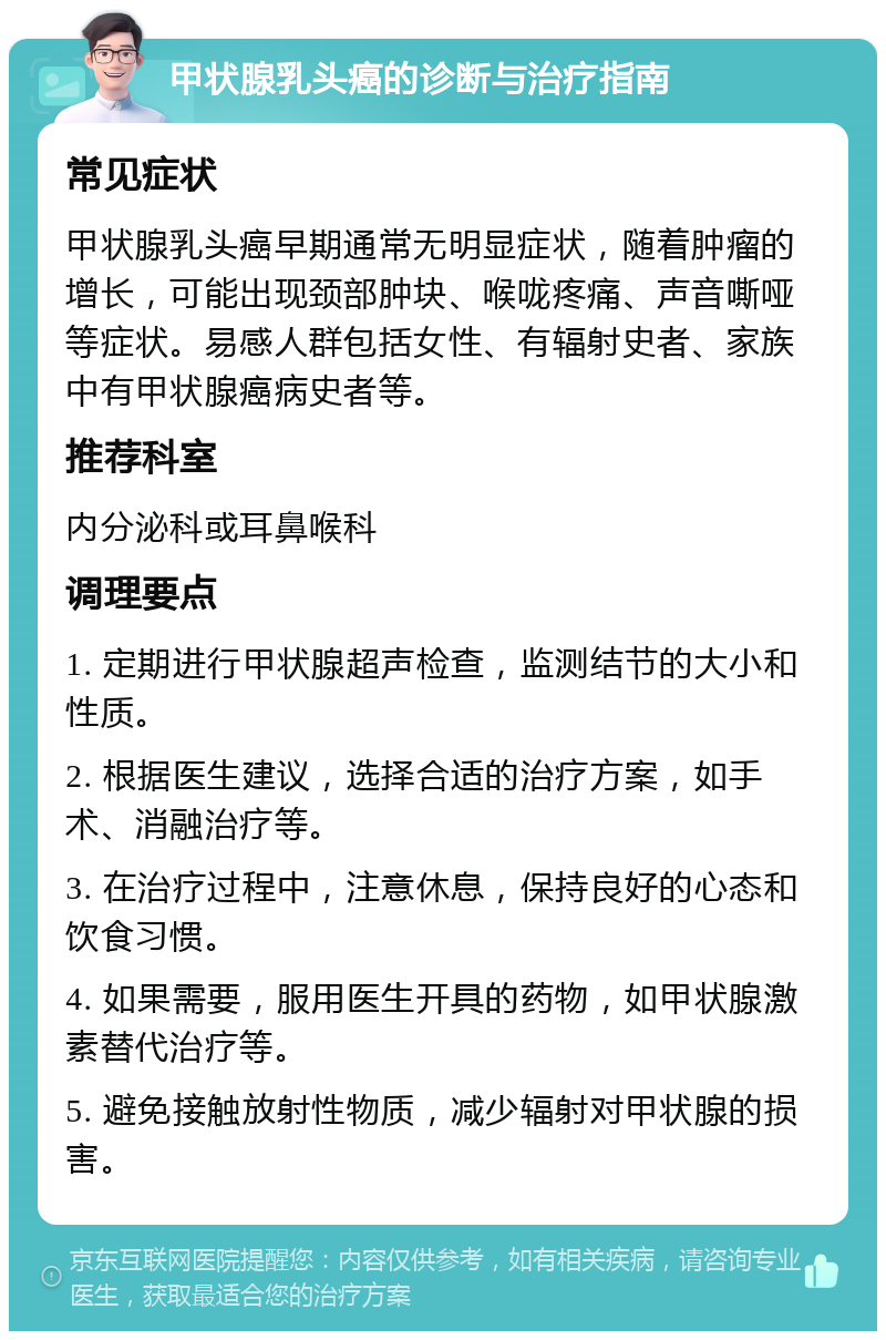 甲状腺乳头癌的诊断与治疗指南 常见症状 甲状腺乳头癌早期通常无明显症状，随着肿瘤的增长，可能出现颈部肿块、喉咙疼痛、声音嘶哑等症状。易感人群包括女性、有辐射史者、家族中有甲状腺癌病史者等。 推荐科室 内分泌科或耳鼻喉科 调理要点 1. 定期进行甲状腺超声检查，监测结节的大小和性质。 2. 根据医生建议，选择合适的治疗方案，如手术、消融治疗等。 3. 在治疗过程中，注意休息，保持良好的心态和饮食习惯。 4. 如果需要，服用医生开具的药物，如甲状腺激素替代治疗等。 5. 避免接触放射性物质，减少辐射对甲状腺的损害。