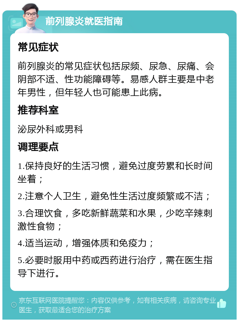 前列腺炎就医指南 常见症状 前列腺炎的常见症状包括尿频、尿急、尿痛、会阴部不适、性功能障碍等。易感人群主要是中老年男性，但年轻人也可能患上此病。 推荐科室 泌尿外科或男科 调理要点 1.保持良好的生活习惯，避免过度劳累和长时间坐着； 2.注意个人卫生，避免性生活过度频繁或不洁； 3.合理饮食，多吃新鲜蔬菜和水果，少吃辛辣刺激性食物； 4.适当运动，增强体质和免疫力； 5.必要时服用中药或西药进行治疗，需在医生指导下进行。