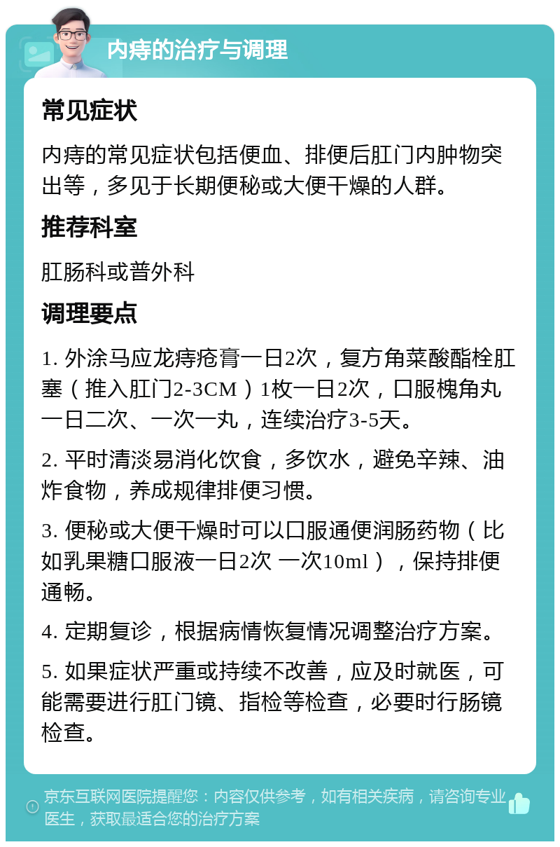 内痔的治疗与调理 常见症状 内痔的常见症状包括便血、排便后肛门内肿物突出等，多见于长期便秘或大便干燥的人群。 推荐科室 肛肠科或普外科 调理要点 1. 外涂马应龙痔疮膏一日2次，复方角菜酸酯栓肛塞（推入肛门2-3CM）1枚一日2次，口服槐角丸一日二次、一次一丸，连续治疗3-5天。 2. 平时清淡易消化饮食，多饮水，避免辛辣、油炸食物，养成规律排便习惯。 3. 便秘或大便干燥时可以口服通便润肠药物（比如乳果糖口服液一日2次 一次10ml），保持排便通畅。 4. 定期复诊，根据病情恢复情况调整治疗方案。 5. 如果症状严重或持续不改善，应及时就医，可能需要进行肛门镜、指检等检查，必要时行肠镜检查。