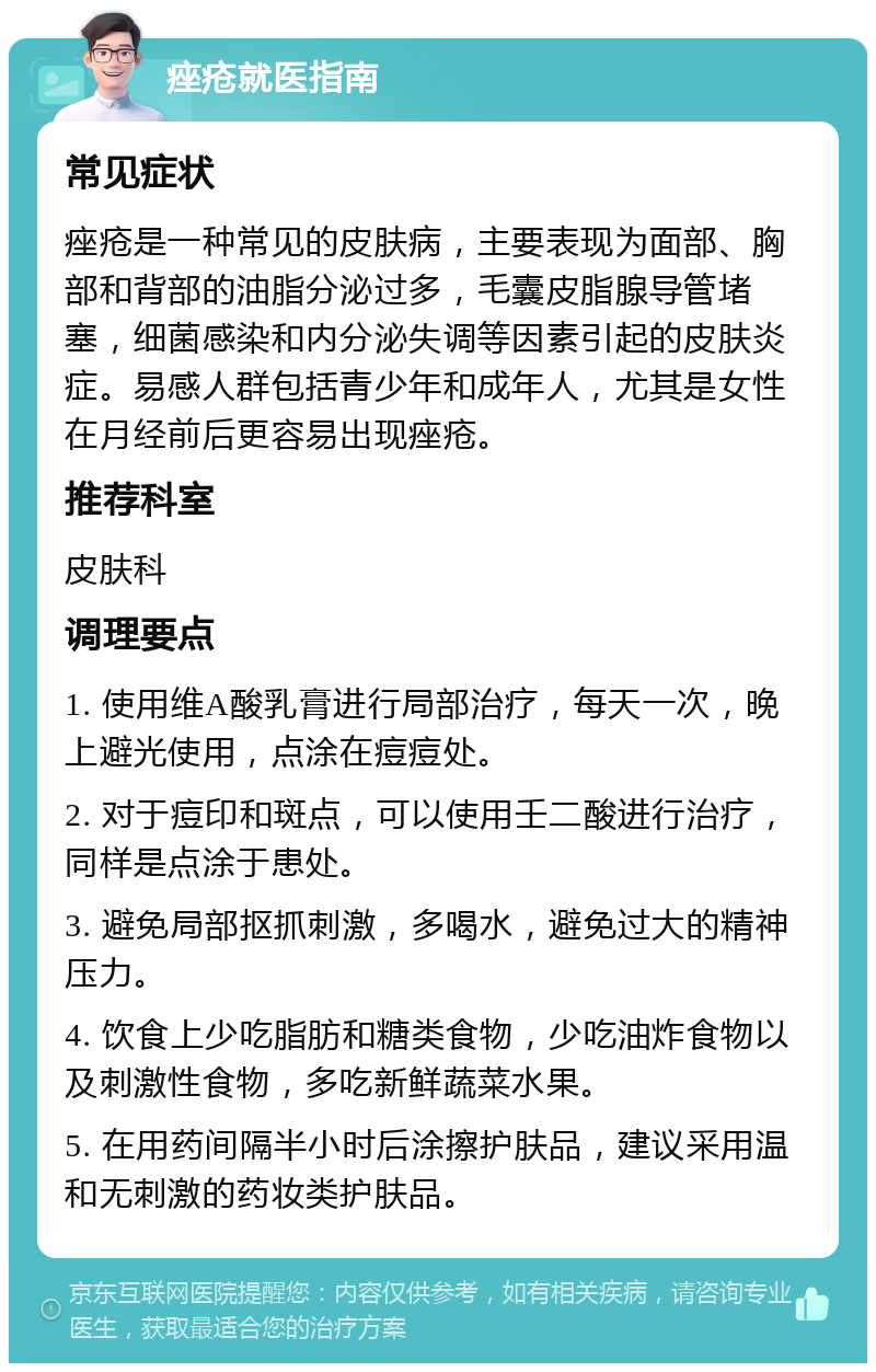 痤疮就医指南 常见症状 痤疮是一种常见的皮肤病，主要表现为面部、胸部和背部的油脂分泌过多，毛囊皮脂腺导管堵塞，细菌感染和内分泌失调等因素引起的皮肤炎症。易感人群包括青少年和成年人，尤其是女性在月经前后更容易出现痤疮。 推荐科室 皮肤科 调理要点 1. 使用维A酸乳膏进行局部治疗，每天一次，晚上避光使用，点涂在痘痘处。 2. 对于痘印和斑点，可以使用壬二酸进行治疗，同样是点涂于患处。 3. 避免局部抠抓刺激，多喝水，避免过大的精神压力。 4. 饮食上少吃脂肪和糖类食物，少吃油炸食物以及刺激性食物，多吃新鲜蔬菜水果。 5. 在用药间隔半小时后涂擦护肤品，建议采用温和无刺激的药妆类护肤品。