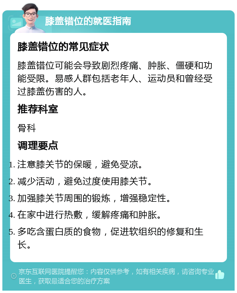 膝盖错位的就医指南 膝盖错位的常见症状 膝盖错位可能会导致剧烈疼痛、肿胀、僵硬和功能受限。易感人群包括老年人、运动员和曾经受过膝盖伤害的人。 推荐科室 骨科 调理要点 注意膝关节的保暖，避免受凉。 减少活动，避免过度使用膝关节。 加强膝关节周围的锻炼，增强稳定性。 在家中进行热敷，缓解疼痛和肿胀。 多吃含蛋白质的食物，促进软组织的修复和生长。