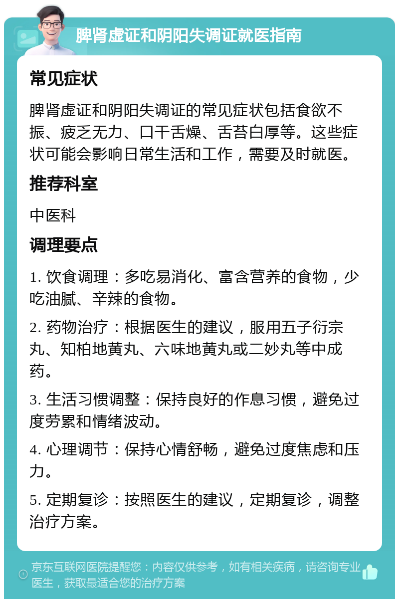 脾肾虚证和阴阳失调证就医指南 常见症状 脾肾虚证和阴阳失调证的常见症状包括食欲不振、疲乏无力、口干舌燥、舌苔白厚等。这些症状可能会影响日常生活和工作，需要及时就医。 推荐科室 中医科 调理要点 1. 饮食调理：多吃易消化、富含营养的食物，少吃油腻、辛辣的食物。 2. 药物治疗：根据医生的建议，服用五子衍宗丸、知柏地黄丸、六味地黄丸或二妙丸等中成药。 3. 生活习惯调整：保持良好的作息习惯，避免过度劳累和情绪波动。 4. 心理调节：保持心情舒畅，避免过度焦虑和压力。 5. 定期复诊：按照医生的建议，定期复诊，调整治疗方案。