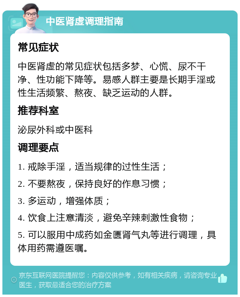 中医肾虚调理指南 常见症状 中医肾虚的常见症状包括多梦、心慌、尿不干净、性功能下降等。易感人群主要是长期手淫或性生活频繁、熬夜、缺乏运动的人群。 推荐科室 泌尿外科或中医科 调理要点 1. 戒除手淫，适当规律的过性生活； 2. 不要熬夜，保持良好的作息习惯； 3. 多运动，增强体质； 4. 饮食上注意清淡，避免辛辣刺激性食物； 5. 可以服用中成药如金匮肾气丸等进行调理，具体用药需遵医嘱。