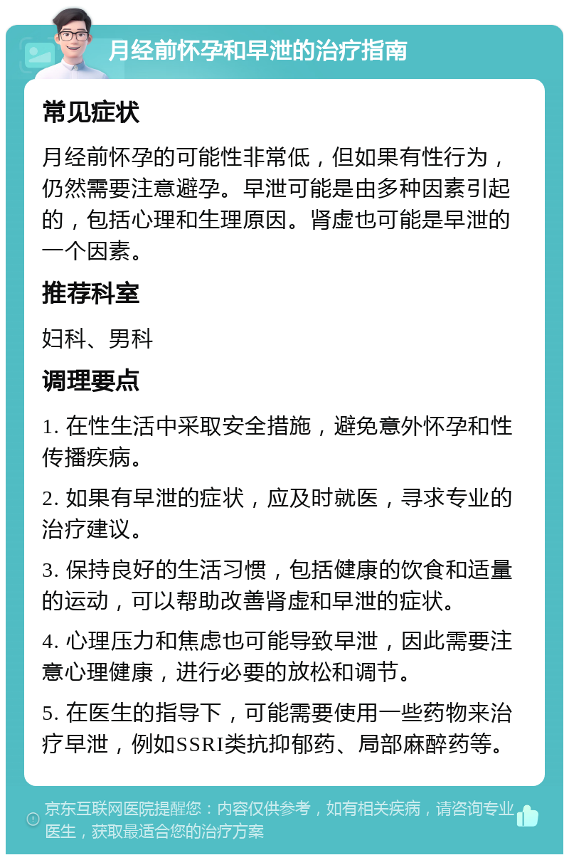 月经前怀孕和早泄的治疗指南 常见症状 月经前怀孕的可能性非常低，但如果有性行为，仍然需要注意避孕。早泄可能是由多种因素引起的，包括心理和生理原因。肾虚也可能是早泄的一个因素。 推荐科室 妇科、男科 调理要点 1. 在性生活中采取安全措施，避免意外怀孕和性传播疾病。 2. 如果有早泄的症状，应及时就医，寻求专业的治疗建议。 3. 保持良好的生活习惯，包括健康的饮食和适量的运动，可以帮助改善肾虚和早泄的症状。 4. 心理压力和焦虑也可能导致早泄，因此需要注意心理健康，进行必要的放松和调节。 5. 在医生的指导下，可能需要使用一些药物来治疗早泄，例如SSRI类抗抑郁药、局部麻醉药等。