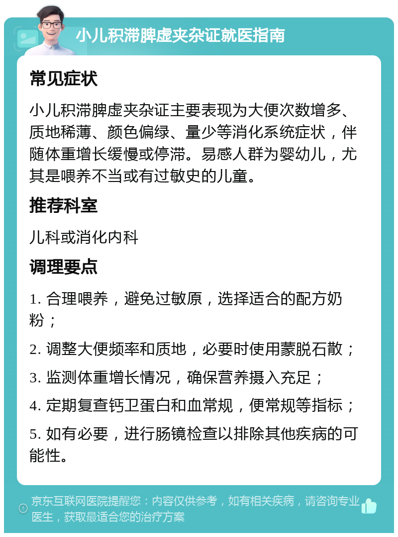 小儿积滞脾虚夹杂证就医指南 常见症状 小儿积滞脾虚夹杂证主要表现为大便次数增多、质地稀薄、颜色偏绿、量少等消化系统症状，伴随体重增长缓慢或停滞。易感人群为婴幼儿，尤其是喂养不当或有过敏史的儿童。 推荐科室 儿科或消化内科 调理要点 1. 合理喂养，避免过敏原，选择适合的配方奶粉； 2. 调整大便频率和质地，必要时使用蒙脱石散； 3. 监测体重增长情况，确保营养摄入充足； 4. 定期复查钙卫蛋白和血常规，便常规等指标； 5. 如有必要，进行肠镜检查以排除其他疾病的可能性。