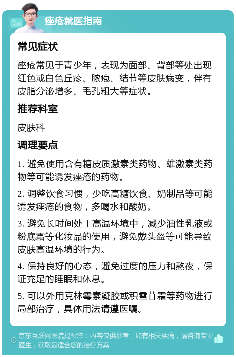 痤疮就医指南 常见症状 痤疮常见于青少年，表现为面部、背部等处出现红色或白色丘疹、脓疱、结节等皮肤病变，伴有皮脂分泌增多、毛孔粗大等症状。 推荐科室 皮肤科 调理要点 1. 避免使用含有糖皮质激素类药物、雄激素类药物等可能诱发痤疮的药物。 2. 调整饮食习惯，少吃高糖饮食、奶制品等可能诱发痤疮的食物，多喝水和酸奶。 3. 避免长时间处于高温环境中，减少油性乳液或粉底霜等化妆品的使用，避免戴头盔等可能导致皮肤高温环境的行为。 4. 保持良好的心态，避免过度的压力和熬夜，保证充足的睡眠和休息。 5. 可以外用克林霉素凝胶或积雪苷霜等药物进行局部治疗，具体用法请遵医嘱。