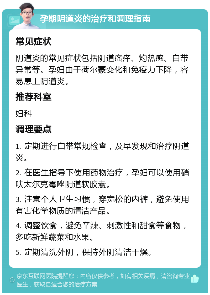 孕期阴道炎的治疗和调理指南 常见症状 阴道炎的常见症状包括阴道瘙痒、灼热感、白带异常等。孕妇由于荷尔蒙变化和免疫力下降，容易患上阴道炎。 推荐科室 妇科 调理要点 1. 定期进行白带常规检查，及早发现和治疗阴道炎。 2. 在医生指导下使用药物治疗，孕妇可以使用硝呋太尔克霉唑阴道软胶囊。 3. 注意个人卫生习惯，穿宽松的内裤，避免使用有害化学物质的清洁产品。 4. 调整饮食，避免辛辣、刺激性和甜食等食物，多吃新鲜蔬菜和水果。 5. 定期清洗外阴，保持外阴清洁干燥。