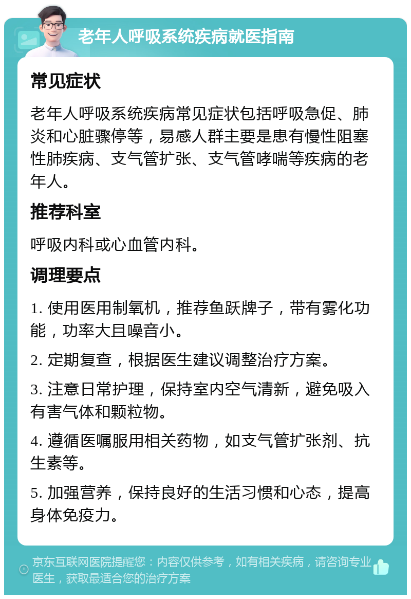 老年人呼吸系统疾病就医指南 常见症状 老年人呼吸系统疾病常见症状包括呼吸急促、肺炎和心脏骤停等，易感人群主要是患有慢性阻塞性肺疾病、支气管扩张、支气管哮喘等疾病的老年人。 推荐科室 呼吸内科或心血管内科。 调理要点 1. 使用医用制氧机，推荐鱼跃牌子，带有雾化功能，功率大且噪音小。 2. 定期复查，根据医生建议调整治疗方案。 3. 注意日常护理，保持室内空气清新，避免吸入有害气体和颗粒物。 4. 遵循医嘱服用相关药物，如支气管扩张剂、抗生素等。 5. 加强营养，保持良好的生活习惯和心态，提高身体免疫力。