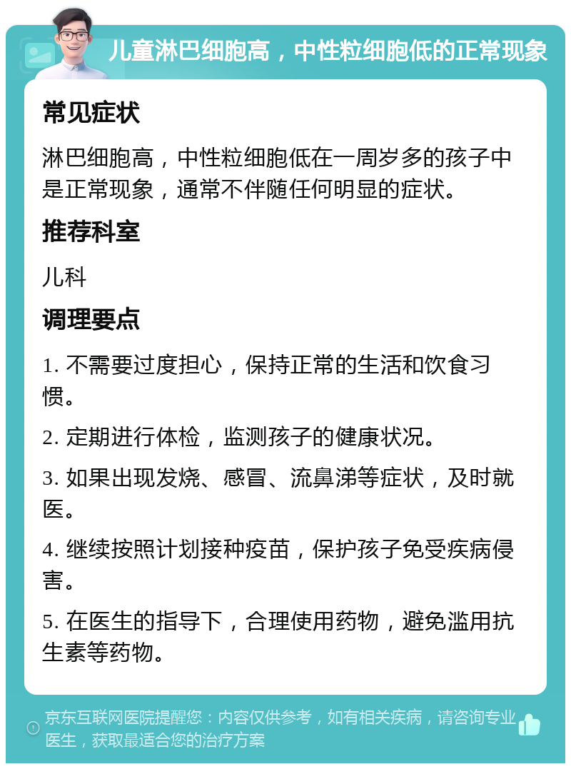 儿童淋巴细胞高，中性粒细胞低的正常现象 常见症状 淋巴细胞高，中性粒细胞低在一周岁多的孩子中是正常现象，通常不伴随任何明显的症状。 推荐科室 儿科 调理要点 1. 不需要过度担心，保持正常的生活和饮食习惯。 2. 定期进行体检，监测孩子的健康状况。 3. 如果出现发烧、感冒、流鼻涕等症状，及时就医。 4. 继续按照计划接种疫苗，保护孩子免受疾病侵害。 5. 在医生的指导下，合理使用药物，避免滥用抗生素等药物。