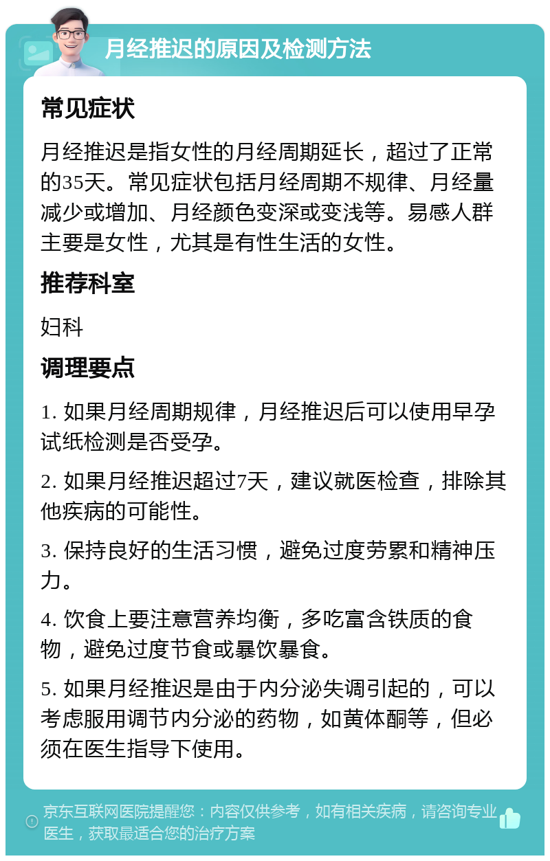 月经推迟的原因及检测方法 常见症状 月经推迟是指女性的月经周期延长，超过了正常的35天。常见症状包括月经周期不规律、月经量减少或增加、月经颜色变深或变浅等。易感人群主要是女性，尤其是有性生活的女性。 推荐科室 妇科 调理要点 1. 如果月经周期规律，月经推迟后可以使用早孕试纸检测是否受孕。 2. 如果月经推迟超过7天，建议就医检查，排除其他疾病的可能性。 3. 保持良好的生活习惯，避免过度劳累和精神压力。 4. 饮食上要注意营养均衡，多吃富含铁质的食物，避免过度节食或暴饮暴食。 5. 如果月经推迟是由于内分泌失调引起的，可以考虑服用调节内分泌的药物，如黄体酮等，但必须在医生指导下使用。