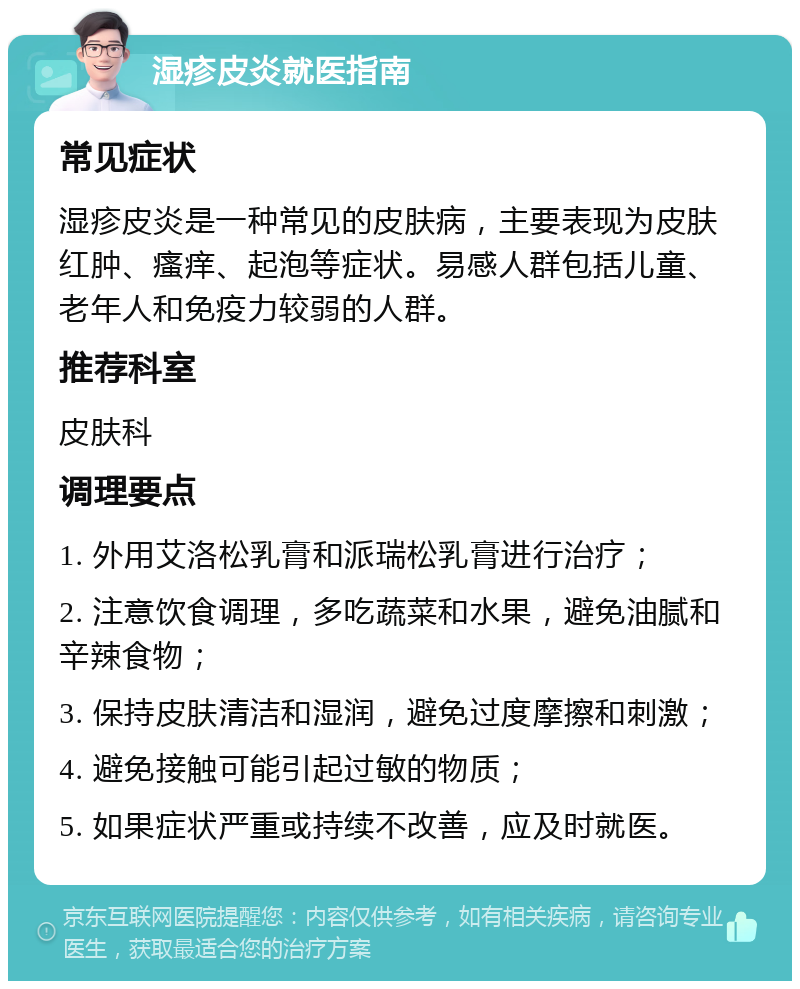 湿疹皮炎就医指南 常见症状 湿疹皮炎是一种常见的皮肤病，主要表现为皮肤红肿、瘙痒、起泡等症状。易感人群包括儿童、老年人和免疫力较弱的人群。 推荐科室 皮肤科 调理要点 1. 外用艾洛松乳膏和派瑞松乳膏进行治疗； 2. 注意饮食调理，多吃蔬菜和水果，避免油腻和辛辣食物； 3. 保持皮肤清洁和湿润，避免过度摩擦和刺激； 4. 避免接触可能引起过敏的物质； 5. 如果症状严重或持续不改善，应及时就医。