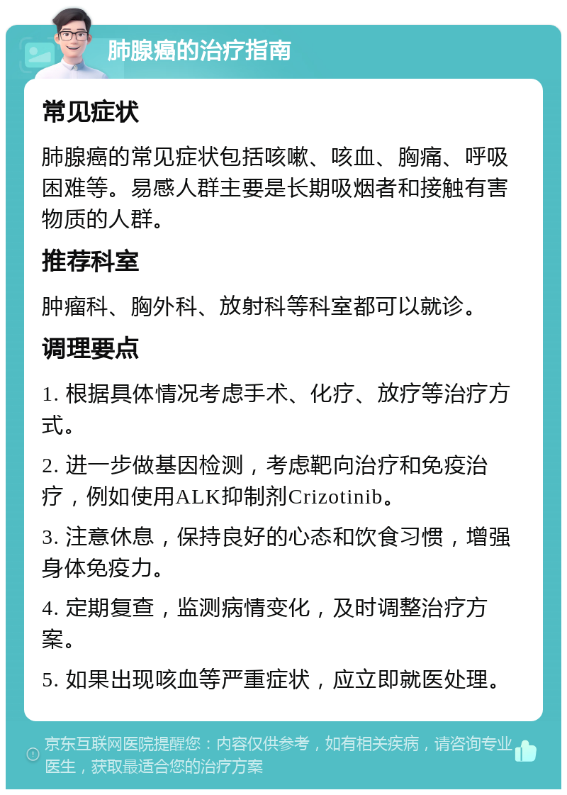 肺腺癌的治疗指南 常见症状 肺腺癌的常见症状包括咳嗽、咳血、胸痛、呼吸困难等。易感人群主要是长期吸烟者和接触有害物质的人群。 推荐科室 肿瘤科、胸外科、放射科等科室都可以就诊。 调理要点 1. 根据具体情况考虑手术、化疗、放疗等治疗方式。 2. 进一步做基因检测，考虑靶向治疗和免疫治疗，例如使用ALK抑制剂Crizotinib。 3. 注意休息，保持良好的心态和饮食习惯，增强身体免疫力。 4. 定期复查，监测病情变化，及时调整治疗方案。 5. 如果出现咳血等严重症状，应立即就医处理。