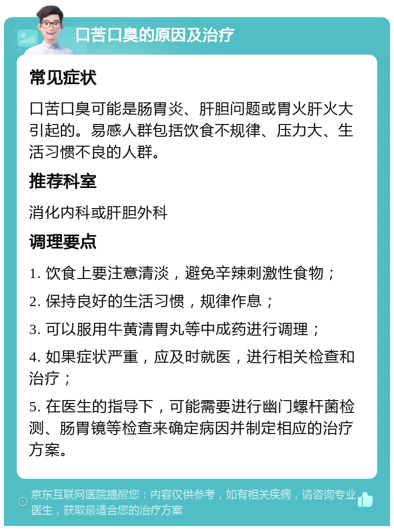 口苦口臭的原因及治疗 常见症状 口苦口臭可能是肠胃炎、肝胆问题或胃火肝火大引起的。易感人群包括饮食不规律、压力大、生活习惯不良的人群。 推荐科室 消化内科或肝胆外科 调理要点 1. 饮食上要注意清淡，避免辛辣刺激性食物； 2. 保持良好的生活习惯，规律作息； 3. 可以服用牛黄清胃丸等中成药进行调理； 4. 如果症状严重，应及时就医，进行相关检查和治疗； 5. 在医生的指导下，可能需要进行幽门螺杆菌检测、肠胃镜等检查来确定病因并制定相应的治疗方案。