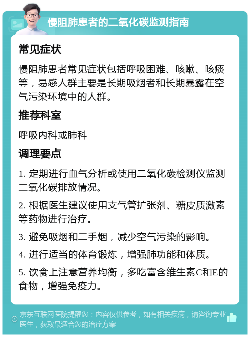 慢阻肺患者的二氧化碳监测指南 常见症状 慢阻肺患者常见症状包括呼吸困难、咳嗽、咳痰等，易感人群主要是长期吸烟者和长期暴露在空气污染环境中的人群。 推荐科室 呼吸内科或肺科 调理要点 1. 定期进行血气分析或使用二氧化碳检测仪监测二氧化碳排放情况。 2. 根据医生建议使用支气管扩张剂、糖皮质激素等药物进行治疗。 3. 避免吸烟和二手烟，减少空气污染的影响。 4. 进行适当的体育锻炼，增强肺功能和体质。 5. 饮食上注意营养均衡，多吃富含维生素C和E的食物，增强免疫力。