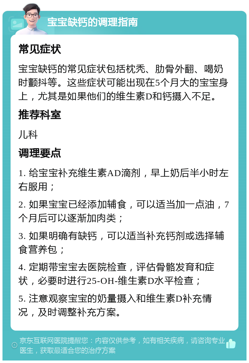 宝宝缺钙的调理指南 常见症状 宝宝缺钙的常见症状包括枕秃、肋骨外翻、喝奶时颤抖等。这些症状可能出现在5个月大的宝宝身上，尤其是如果他们的维生素D和钙摄入不足。 推荐科室 儿科 调理要点 1. 给宝宝补充维生素AD滴剂，早上奶后半小时左右服用； 2. 如果宝宝已经添加辅食，可以适当加一点油，7个月后可以逐渐加肉类； 3. 如果明确有缺钙，可以适当补充钙剂或选择辅食营养包； 4. 定期带宝宝去医院检查，评估骨骼发育和症状，必要时进行25-OH-维生素D水平检查； 5. 注意观察宝宝的奶量摄入和维生素D补充情况，及时调整补充方案。