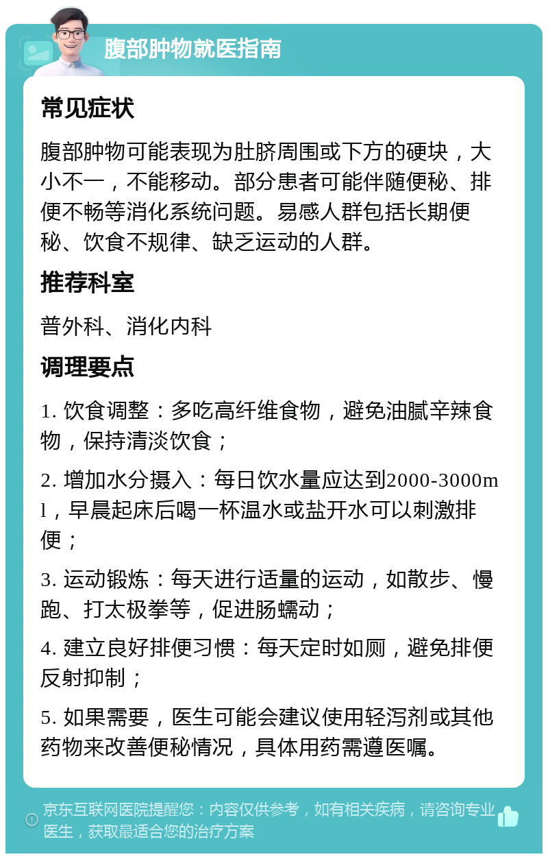 腹部肿物就医指南 常见症状 腹部肿物可能表现为肚脐周围或下方的硬块，大小不一，不能移动。部分患者可能伴随便秘、排便不畅等消化系统问题。易感人群包括长期便秘、饮食不规律、缺乏运动的人群。 推荐科室 普外科、消化内科 调理要点 1. 饮食调整：多吃高纤维食物，避免油腻辛辣食物，保持清淡饮食； 2. 增加水分摄入：每日饮水量应达到2000-3000ml，早晨起床后喝一杯温水或盐开水可以刺激排便； 3. 运动锻炼：每天进行适量的运动，如散步、慢跑、打太极拳等，促进肠蠕动； 4. 建立良好排便习惯：每天定时如厕，避免排便反射抑制； 5. 如果需要，医生可能会建议使用轻泻剂或其他药物来改善便秘情况，具体用药需遵医嘱。