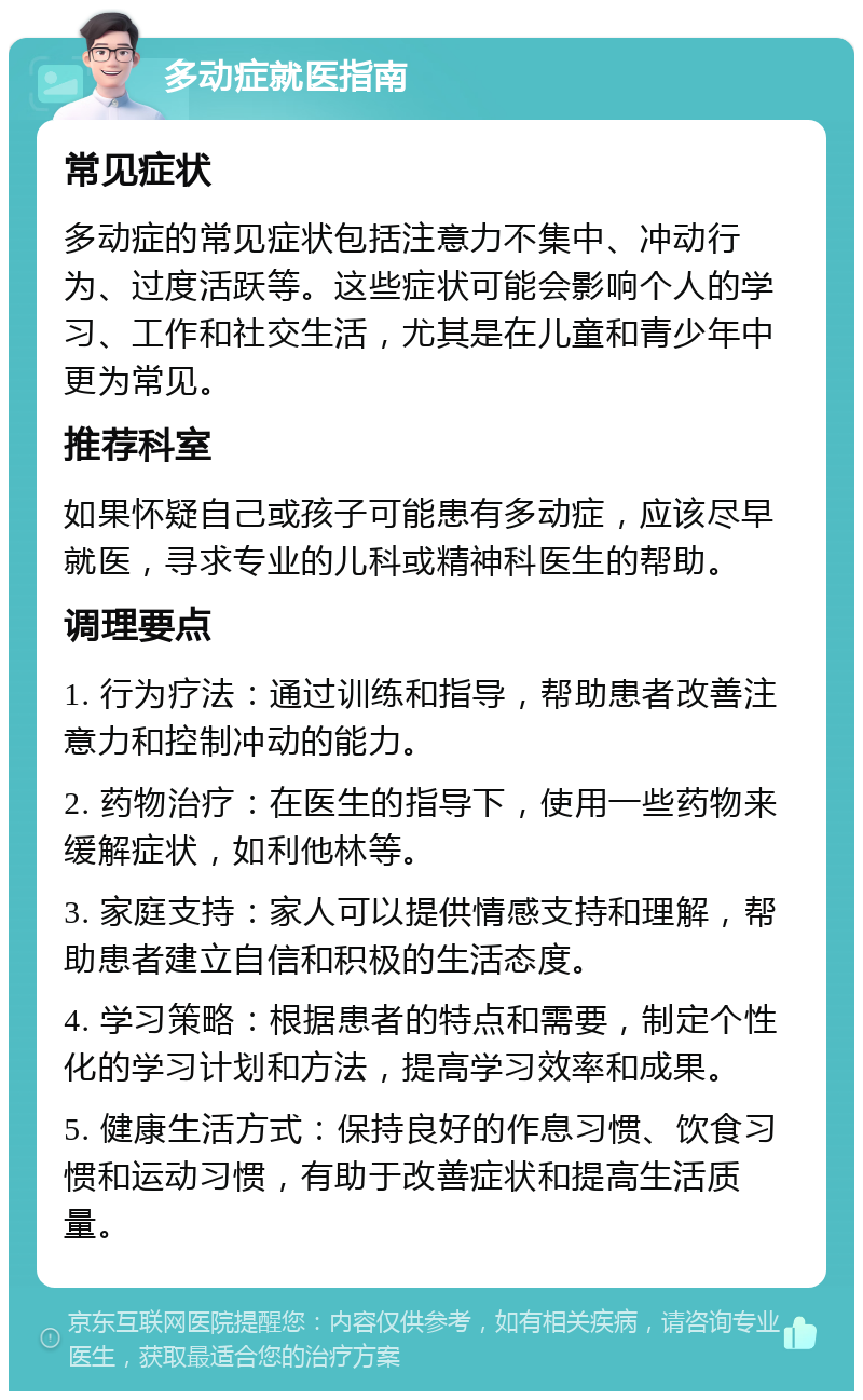 多动症就医指南 常见症状 多动症的常见症状包括注意力不集中、冲动行为、过度活跃等。这些症状可能会影响个人的学习、工作和社交生活，尤其是在儿童和青少年中更为常见。 推荐科室 如果怀疑自己或孩子可能患有多动症，应该尽早就医，寻求专业的儿科或精神科医生的帮助。 调理要点 1. 行为疗法：通过训练和指导，帮助患者改善注意力和控制冲动的能力。 2. 药物治疗：在医生的指导下，使用一些药物来缓解症状，如利他林等。 3. 家庭支持：家人可以提供情感支持和理解，帮助患者建立自信和积极的生活态度。 4. 学习策略：根据患者的特点和需要，制定个性化的学习计划和方法，提高学习效率和成果。 5. 健康生活方式：保持良好的作息习惯、饮食习惯和运动习惯，有助于改善症状和提高生活质量。