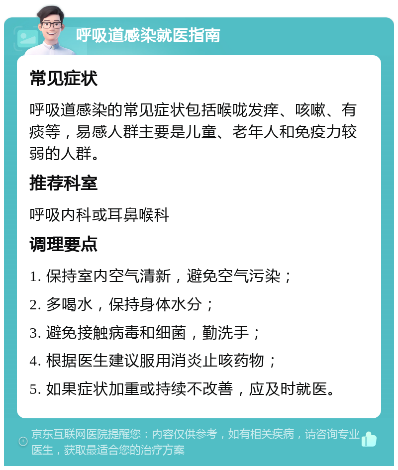 呼吸道感染就医指南 常见症状 呼吸道感染的常见症状包括喉咙发痒、咳嗽、有痰等，易感人群主要是儿童、老年人和免疫力较弱的人群。 推荐科室 呼吸内科或耳鼻喉科 调理要点 1. 保持室内空气清新，避免空气污染； 2. 多喝水，保持身体水分； 3. 避免接触病毒和细菌，勤洗手； 4. 根据医生建议服用消炎止咳药物； 5. 如果症状加重或持续不改善，应及时就医。