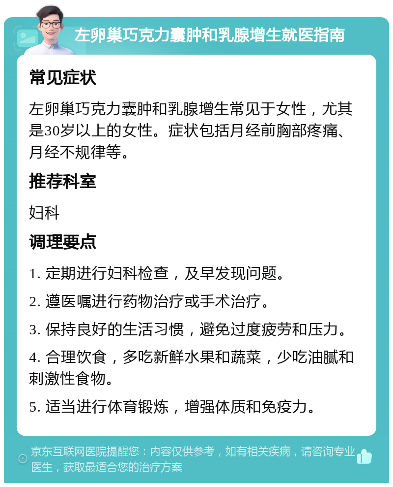 左卵巢巧克力囊肿和乳腺增生就医指南 常见症状 左卵巢巧克力囊肿和乳腺增生常见于女性，尤其是30岁以上的女性。症状包括月经前胸部疼痛、月经不规律等。 推荐科室 妇科 调理要点 1. 定期进行妇科检查，及早发现问题。 2. 遵医嘱进行药物治疗或手术治疗。 3. 保持良好的生活习惯，避免过度疲劳和压力。 4. 合理饮食，多吃新鲜水果和蔬菜，少吃油腻和刺激性食物。 5. 适当进行体育锻炼，增强体质和免疫力。