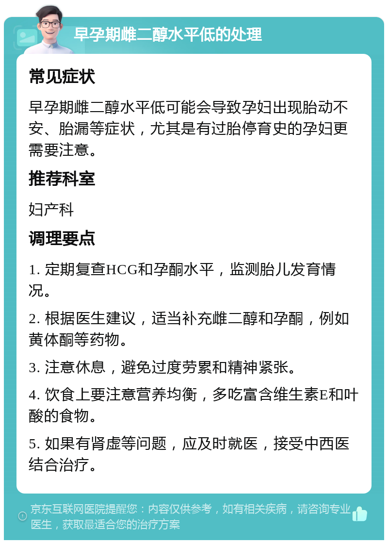 早孕期雌二醇水平低的处理 常见症状 早孕期雌二醇水平低可能会导致孕妇出现胎动不安、胎漏等症状，尤其是有过胎停育史的孕妇更需要注意。 推荐科室 妇产科 调理要点 1. 定期复查HCG和孕酮水平，监测胎儿发育情况。 2. 根据医生建议，适当补充雌二醇和孕酮，例如黄体酮等药物。 3. 注意休息，避免过度劳累和精神紧张。 4. 饮食上要注意营养均衡，多吃富含维生素E和叶酸的食物。 5. 如果有肾虚等问题，应及时就医，接受中西医结合治疗。