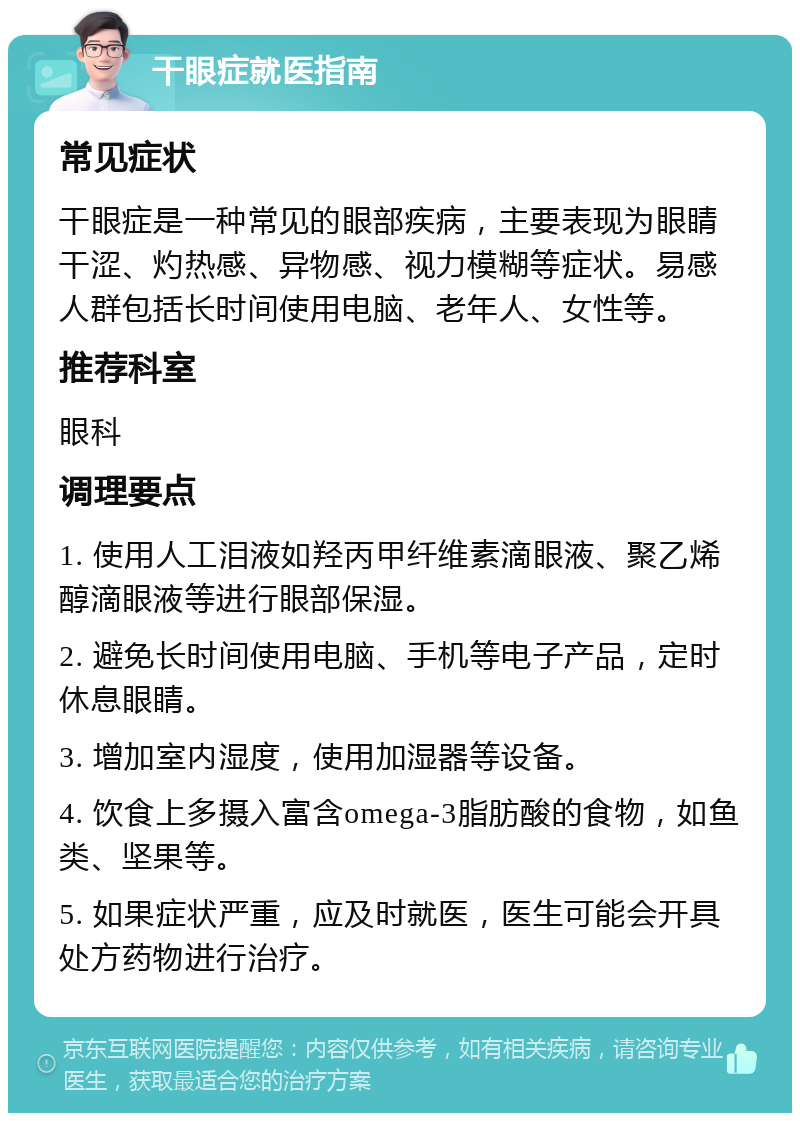 干眼症就医指南 常见症状 干眼症是一种常见的眼部疾病，主要表现为眼睛干涩、灼热感、异物感、视力模糊等症状。易感人群包括长时间使用电脑、老年人、女性等。 推荐科室 眼科 调理要点 1. 使用人工泪液如羟丙甲纤维素滴眼液、聚乙烯醇滴眼液等进行眼部保湿。 2. 避免长时间使用电脑、手机等电子产品，定时休息眼睛。 3. 增加室内湿度，使用加湿器等设备。 4. 饮食上多摄入富含omega-3脂肪酸的食物，如鱼类、坚果等。 5. 如果症状严重，应及时就医，医生可能会开具处方药物进行治疗。