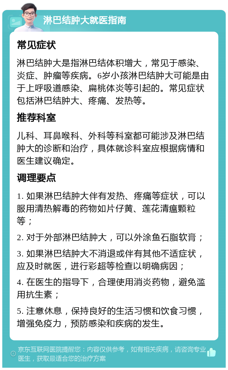 淋巴结肿大就医指南 常见症状 淋巴结肿大是指淋巴结体积增大，常见于感染、炎症、肿瘤等疾病。6岁小孩淋巴结肿大可能是由于上呼吸道感染、扁桃体炎等引起的。常见症状包括淋巴结肿大、疼痛、发热等。 推荐科室 儿科、耳鼻喉科、外科等科室都可能涉及淋巴结肿大的诊断和治疗，具体就诊科室应根据病情和医生建议确定。 调理要点 1. 如果淋巴结肿大伴有发热、疼痛等症状，可以服用清热解毒的药物如片仔黄、莲花清瘟颗粒等； 2. 对于外部淋巴结肿大，可以外涂鱼石脂软膏； 3. 如果淋巴结肿大不消退或伴有其他不适症状，应及时就医，进行彩超等检查以明确病因； 4. 在医生的指导下，合理使用消炎药物，避免滥用抗生素； 5. 注意休息，保持良好的生活习惯和饮食习惯，增强免疫力，预防感染和疾病的发生。