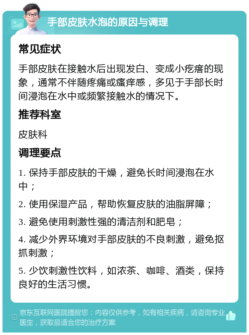 手部皮肤水泡的原因与调理 常见症状 手部皮肤在接触水后出现发白、变成小疙瘩的现象，通常不伴随疼痛或瘙痒感，多见于手部长时间浸泡在水中或频繁接触水的情况下。 推荐科室 皮肤科 调理要点 1. 保持手部皮肤的干燥，避免长时间浸泡在水中； 2. 使用保湿产品，帮助恢复皮肤的油脂屏障； 3. 避免使用刺激性强的清洁剂和肥皂； 4. 减少外界环境对手部皮肤的不良刺激，避免抠抓刺激； 5. 少饮刺激性饮料，如浓茶、咖啡、酒类，保持良好的生活习惯。