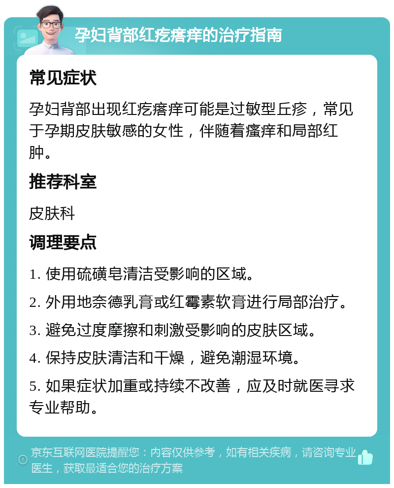 孕妇背部红疙瘩痒的治疗指南 常见症状 孕妇背部出现红疙瘩痒可能是过敏型丘疹，常见于孕期皮肤敏感的女性，伴随着瘙痒和局部红肿。 推荐科室 皮肤科 调理要点 1. 使用硫磺皂清洁受影响的区域。 2. 外用地奈德乳膏或红霉素软膏进行局部治疗。 3. 避免过度摩擦和刺激受影响的皮肤区域。 4. 保持皮肤清洁和干燥，避免潮湿环境。 5. 如果症状加重或持续不改善，应及时就医寻求专业帮助。