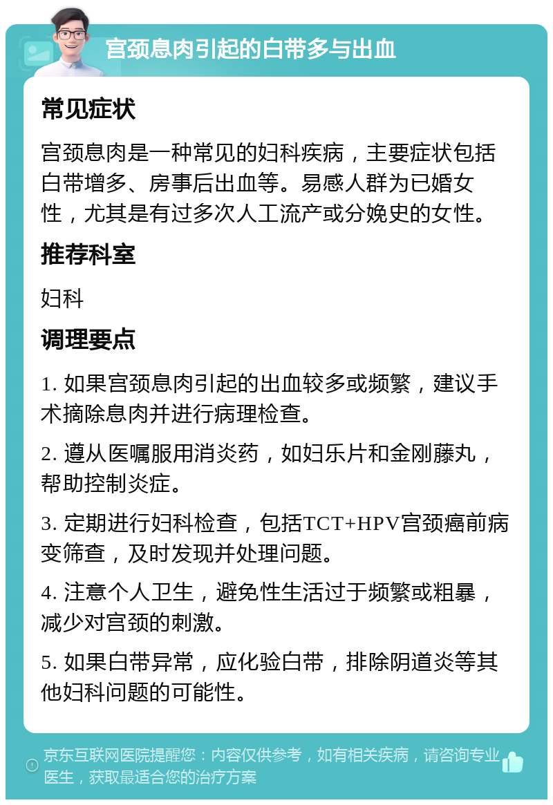 宫颈息肉引起的白带多与出血 常见症状 宫颈息肉是一种常见的妇科疾病，主要症状包括白带增多、房事后出血等。易感人群为已婚女性，尤其是有过多次人工流产或分娩史的女性。 推荐科室 妇科 调理要点 1. 如果宫颈息肉引起的出血较多或频繁，建议手术摘除息肉并进行病理检查。 2. 遵从医嘱服用消炎药，如妇乐片和金刚藤丸，帮助控制炎症。 3. 定期进行妇科检查，包括TCT+HPV宫颈癌前病变筛查，及时发现并处理问题。 4. 注意个人卫生，避免性生活过于频繁或粗暴，减少对宫颈的刺激。 5. 如果白带异常，应化验白带，排除阴道炎等其他妇科问题的可能性。