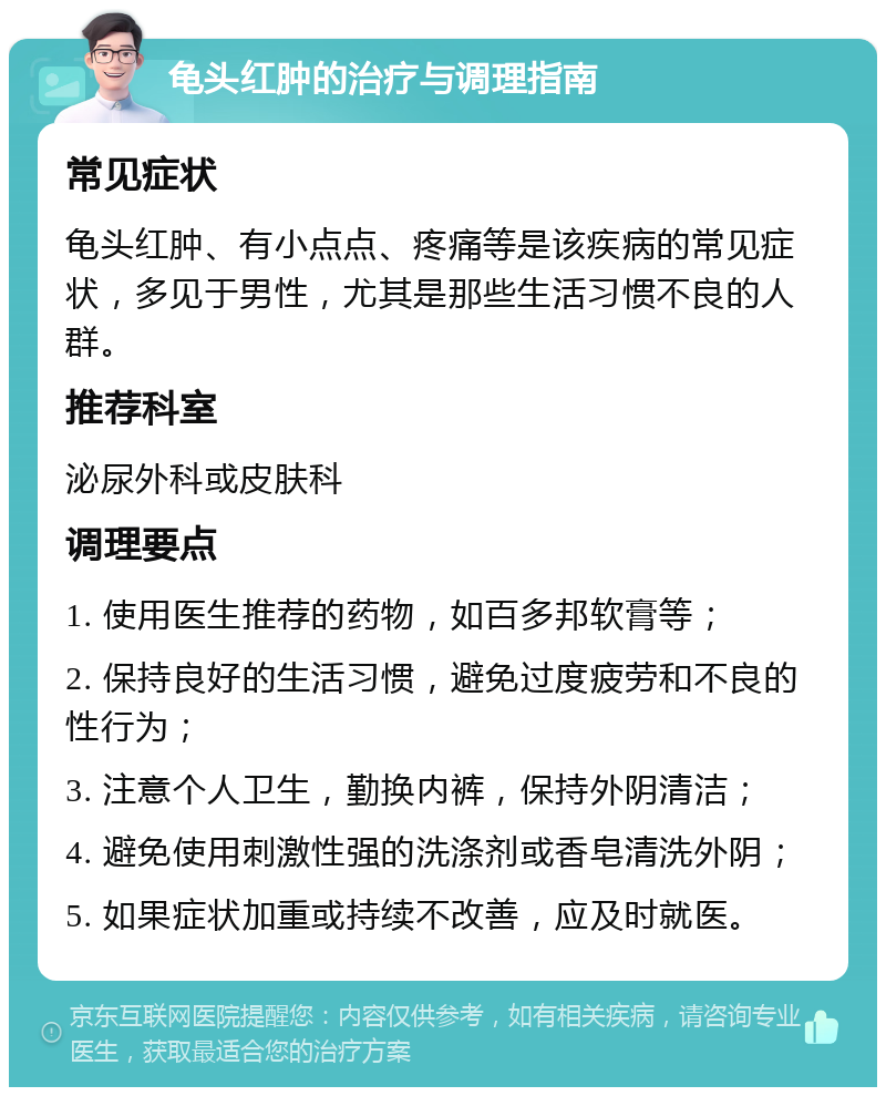 龟头红肿的治疗与调理指南 常见症状 龟头红肿、有小点点、疼痛等是该疾病的常见症状，多见于男性，尤其是那些生活习惯不良的人群。 推荐科室 泌尿外科或皮肤科 调理要点 1. 使用医生推荐的药物，如百多邦软膏等； 2. 保持良好的生活习惯，避免过度疲劳和不良的性行为； 3. 注意个人卫生，勤换内裤，保持外阴清洁； 4. 避免使用刺激性强的洗涤剂或香皂清洗外阴； 5. 如果症状加重或持续不改善，应及时就医。