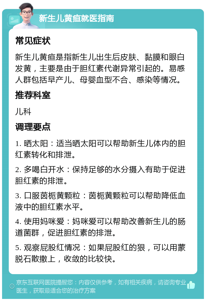 新生儿黄疸就医指南 常见症状 新生儿黄疸是指新生儿出生后皮肤、黏膜和眼白发黄，主要是由于胆红素代谢异常引起的。易感人群包括早产儿、母婴血型不合、感染等情况。 推荐科室 儿科 调理要点 1. 晒太阳：适当晒太阳可以帮助新生儿体内的胆红素转化和排泄。 2. 多喝白开水：保持足够的水分摄入有助于促进胆红素的排泄。 3. 口服茵栀黄颗粒：茵栀黄颗粒可以帮助降低血液中的胆红素水平。 4. 使用妈咪爱：妈咪爱可以帮助改善新生儿的肠道菌群，促进胆红素的排泄。 5. 观察屁股红情况：如果屁股红的狠，可以用蒙脱石散撒上，收敛的比较快。