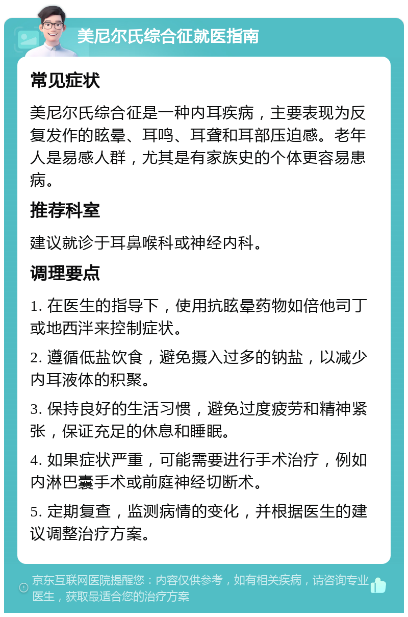 美尼尔氏综合征就医指南 常见症状 美尼尔氏综合征是一种内耳疾病，主要表现为反复发作的眩晕、耳鸣、耳聋和耳部压迫感。老年人是易感人群，尤其是有家族史的个体更容易患病。 推荐科室 建议就诊于耳鼻喉科或神经内科。 调理要点 1. 在医生的指导下，使用抗眩晕药物如倍他司丁或地西泮来控制症状。 2. 遵循低盐饮食，避免摄入过多的钠盐，以减少内耳液体的积聚。 3. 保持良好的生活习惯，避免过度疲劳和精神紧张，保证充足的休息和睡眠。 4. 如果症状严重，可能需要进行手术治疗，例如内淋巴囊手术或前庭神经切断术。 5. 定期复查，监测病情的变化，并根据医生的建议调整治疗方案。