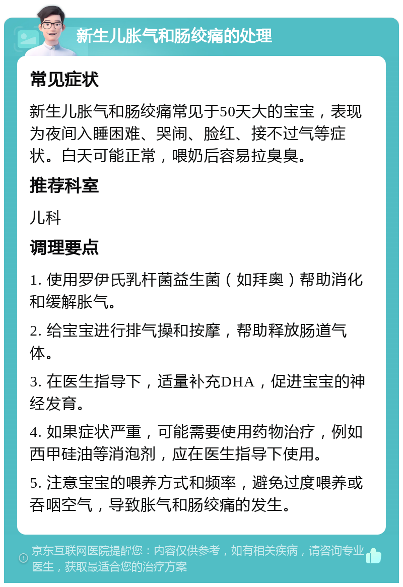 新生儿胀气和肠绞痛的处理 常见症状 新生儿胀气和肠绞痛常见于50天大的宝宝，表现为夜间入睡困难、哭闹、脸红、接不过气等症状。白天可能正常，喂奶后容易拉臭臭。 推荐科室 儿科 调理要点 1. 使用罗伊氏乳杆菌益生菌（如拜奥）帮助消化和缓解胀气。 2. 给宝宝进行排气操和按摩，帮助释放肠道气体。 3. 在医生指导下，适量补充DHA，促进宝宝的神经发育。 4. 如果症状严重，可能需要使用药物治疗，例如西甲硅油等消泡剂，应在医生指导下使用。 5. 注意宝宝的喂养方式和频率，避免过度喂养或吞咽空气，导致胀气和肠绞痛的发生。