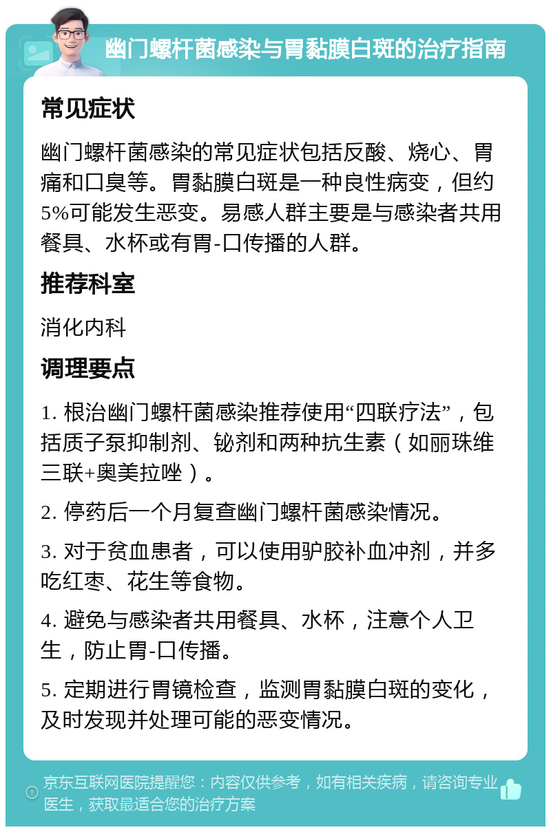 幽门螺杆菌感染与胃黏膜白斑的治疗指南 常见症状 幽门螺杆菌感染的常见症状包括反酸、烧心、胃痛和口臭等。胃黏膜白斑是一种良性病变，但约5%可能发生恶变。易感人群主要是与感染者共用餐具、水杯或有胃-口传播的人群。 推荐科室 消化内科 调理要点 1. 根治幽门螺杆菌感染推荐使用“四联疗法”，包括质子泵抑制剂、铋剂和两种抗生素（如丽珠维三联+奥美拉唑）。 2. 停药后一个月复查幽门螺杆菌感染情况。 3. 对于贫血患者，可以使用驴胶补血冲剂，并多吃红枣、花生等食物。 4. 避免与感染者共用餐具、水杯，注意个人卫生，防止胃-口传播。 5. 定期进行胃镜检查，监测胃黏膜白斑的变化，及时发现并处理可能的恶变情况。