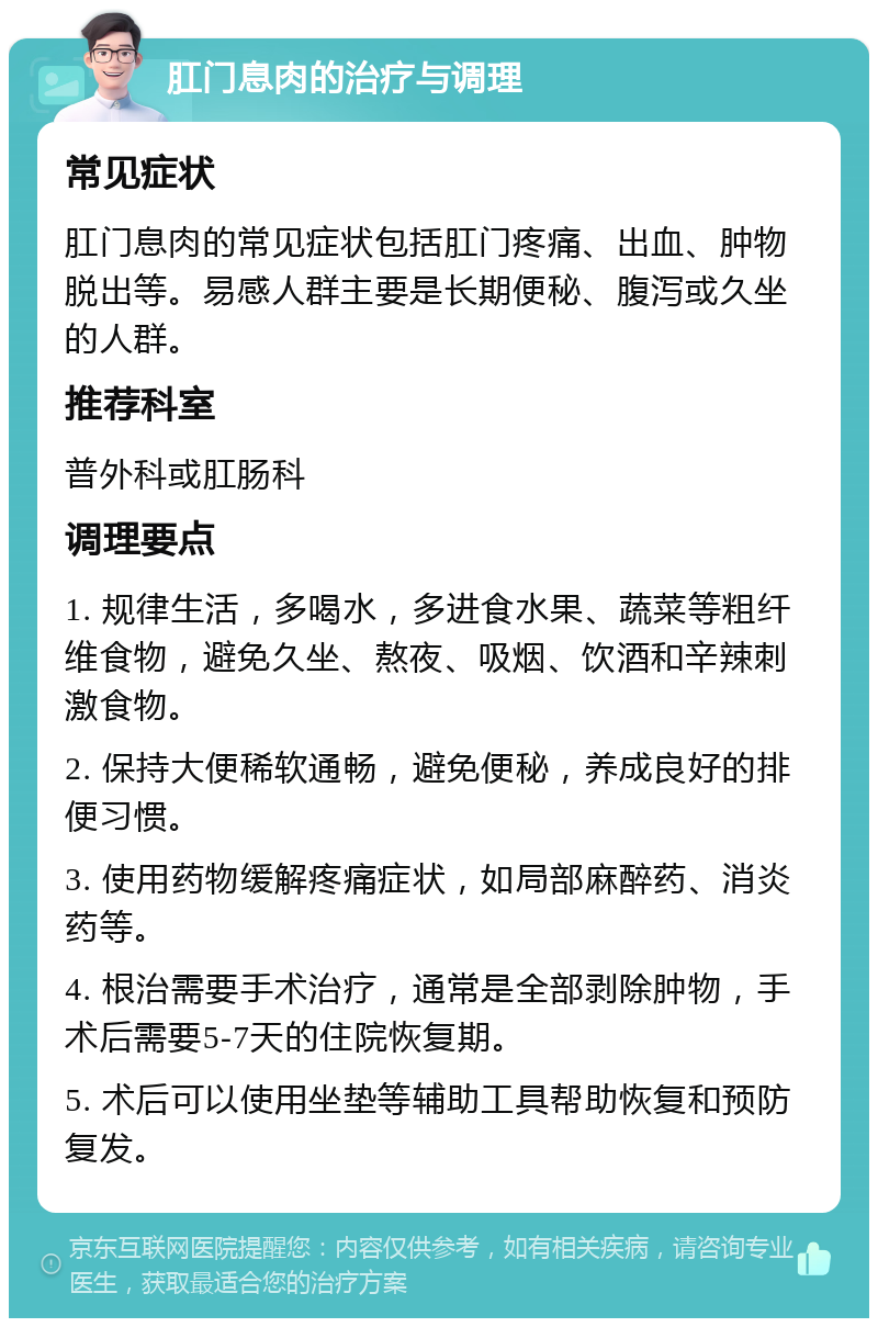 肛门息肉的治疗与调理 常见症状 肛门息肉的常见症状包括肛门疼痛、出血、肿物脱出等。易感人群主要是长期便秘、腹泻或久坐的人群。 推荐科室 普外科或肛肠科 调理要点 1. 规律生活，多喝水，多进食水果、蔬菜等粗纤维食物，避免久坐、熬夜、吸烟、饮酒和辛辣刺激食物。 2. 保持大便稀软通畅，避免便秘，养成良好的排便习惯。 3. 使用药物缓解疼痛症状，如局部麻醉药、消炎药等。 4. 根治需要手术治疗，通常是全部剥除肿物，手术后需要5-7天的住院恢复期。 5. 术后可以使用坐垫等辅助工具帮助恢复和预防复发。