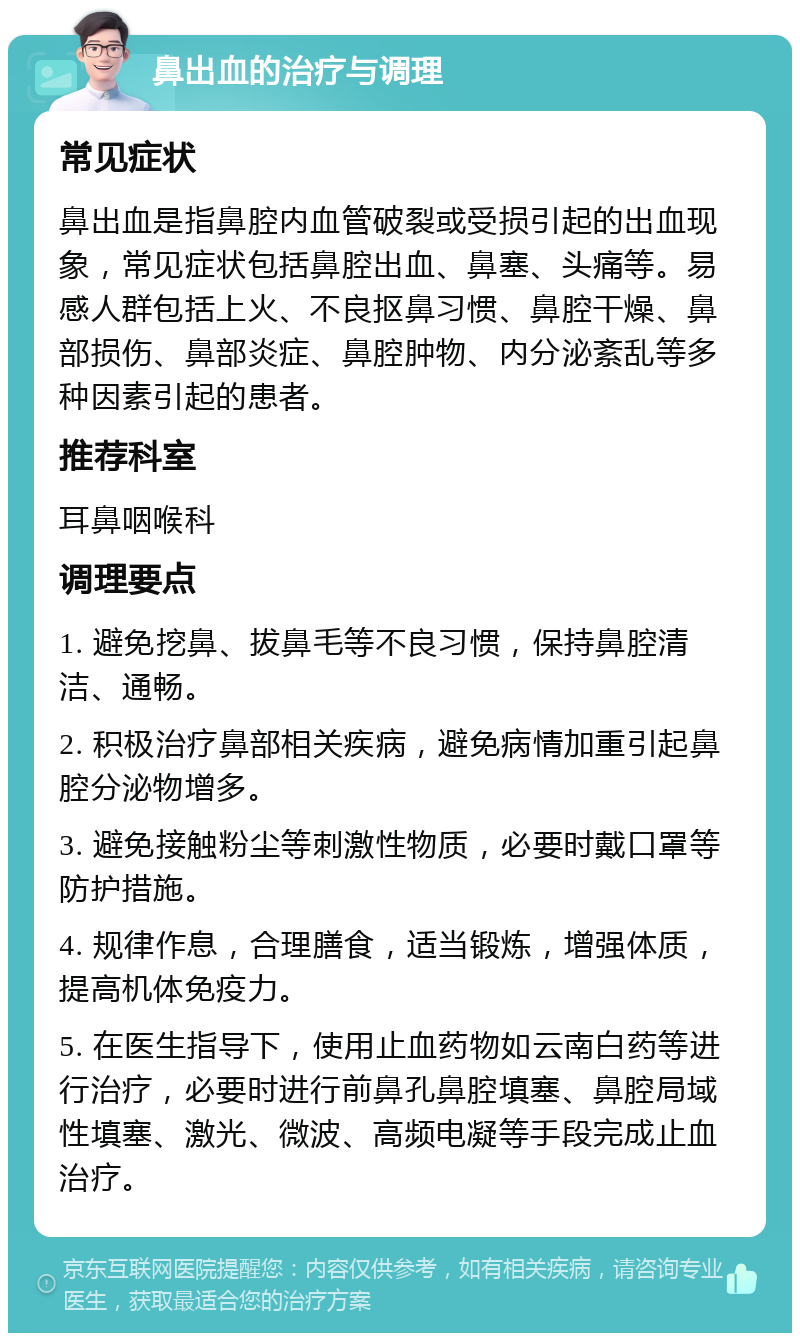 鼻出血的治疗与调理 常见症状 鼻出血是指鼻腔内血管破裂或受损引起的出血现象，常见症状包括鼻腔出血、鼻塞、头痛等。易感人群包括上火、不良抠鼻习惯、鼻腔干燥、鼻部损伤、鼻部炎症、鼻腔肿物、内分泌紊乱等多种因素引起的患者。 推荐科室 耳鼻咽喉科 调理要点 1. 避免挖鼻、拔鼻毛等不良习惯，保持鼻腔清洁、通畅。 2. 积极治疗鼻部相关疾病，避免病情加重引起鼻腔分泌物增多。 3. 避免接触粉尘等刺激性物质，必要时戴口罩等防护措施。 4. 规律作息，合理膳食，适当锻炼，增强体质，提高机体免疫力。 5. 在医生指导下，使用止血药物如云南白药等进行治疗，必要时进行前鼻孔鼻腔填塞、鼻腔局域性填塞、激光、微波、高频电凝等手段完成止血治疗。