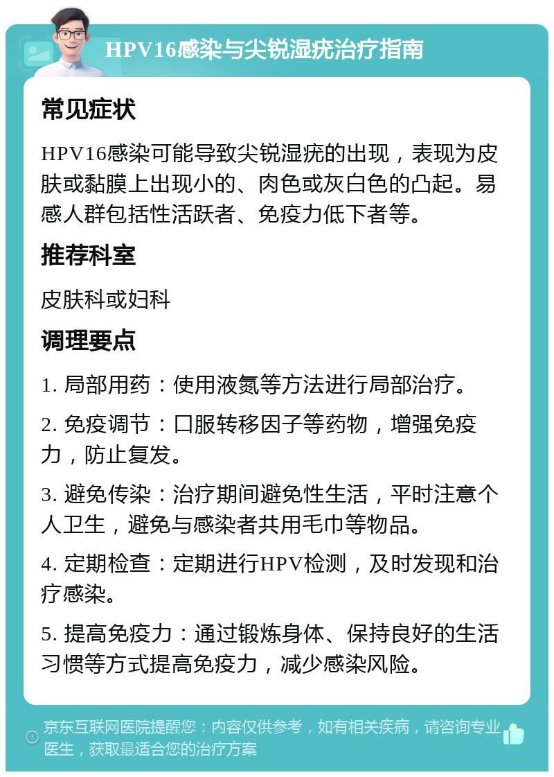 HPV16感染与尖锐湿疣治疗指南 常见症状 HPV16感染可能导致尖锐湿疣的出现，表现为皮肤或黏膜上出现小的、肉色或灰白色的凸起。易感人群包括性活跃者、免疫力低下者等。 推荐科室 皮肤科或妇科 调理要点 1. 局部用药：使用液氮等方法进行局部治疗。 2. 免疫调节：口服转移因子等药物，增强免疫力，防止复发。 3. 避免传染：治疗期间避免性生活，平时注意个人卫生，避免与感染者共用毛巾等物品。 4. 定期检查：定期进行HPV检测，及时发现和治疗感染。 5. 提高免疫力：通过锻炼身体、保持良好的生活习惯等方式提高免疫力，减少感染风险。