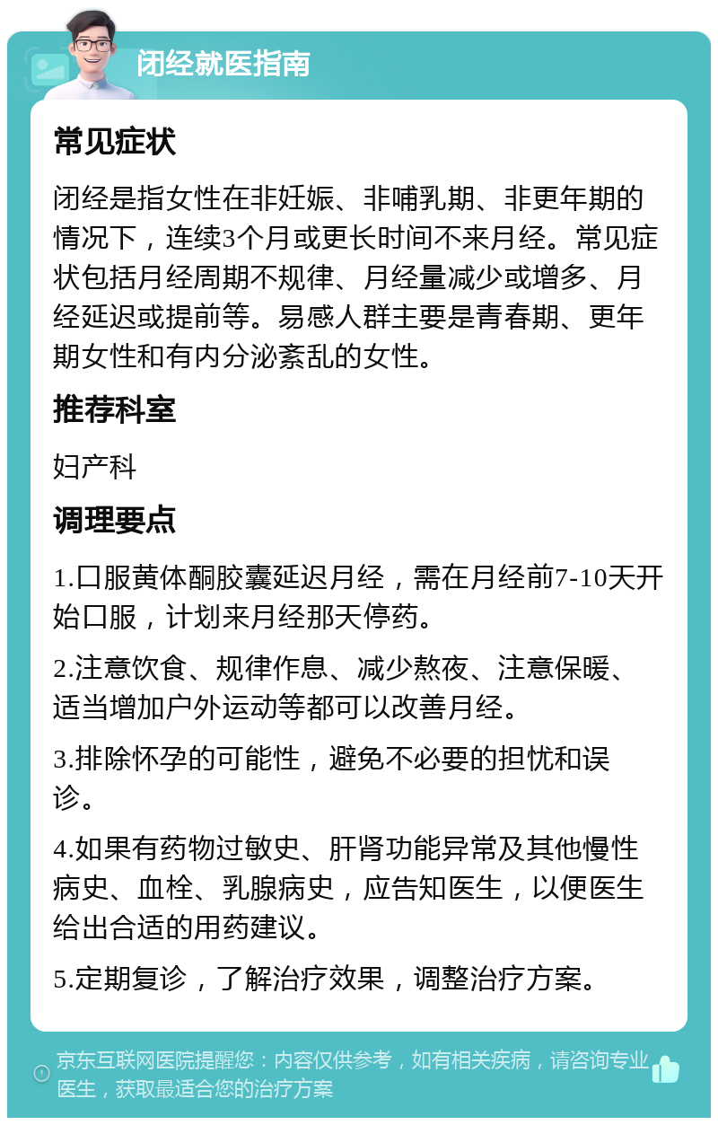 闭经就医指南 常见症状 闭经是指女性在非妊娠、非哺乳期、非更年期的情况下，连续3个月或更长时间不来月经。常见症状包括月经周期不规律、月经量减少或增多、月经延迟或提前等。易感人群主要是青春期、更年期女性和有内分泌紊乱的女性。 推荐科室 妇产科 调理要点 1.口服黄体酮胶囊延迟月经，需在月经前7-10天开始口服，计划来月经那天停药。 2.注意饮食、规律作息、减少熬夜、注意保暖、适当增加户外运动等都可以改善月经。 3.排除怀孕的可能性，避免不必要的担忧和误诊。 4.如果有药物过敏史、肝肾功能异常及其他慢性病史、血栓、乳腺病史，应告知医生，以便医生给出合适的用药建议。 5.定期复诊，了解治疗效果，调整治疗方案。