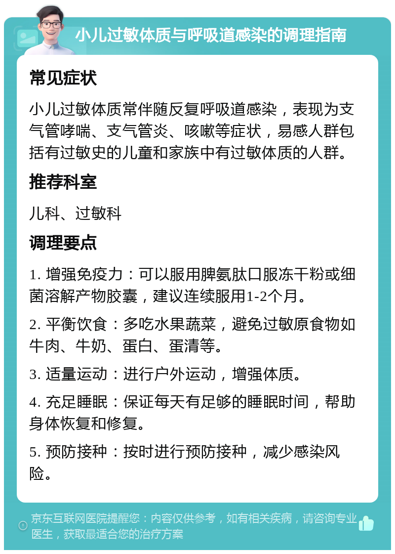 小儿过敏体质与呼吸道感染的调理指南 常见症状 小儿过敏体质常伴随反复呼吸道感染，表现为支气管哮喘、支气管炎、咳嗽等症状，易感人群包括有过敏史的儿童和家族中有过敏体质的人群。 推荐科室 儿科、过敏科 调理要点 1. 增强免疫力：可以服用脾氨肽口服冻干粉或细菌溶解产物胶囊，建议连续服用1-2个月。 2. 平衡饮食：多吃水果蔬菜，避免过敏原食物如牛肉、牛奶、蛋白、蛋清等。 3. 适量运动：进行户外运动，增强体质。 4. 充足睡眠：保证每天有足够的睡眠时间，帮助身体恢复和修复。 5. 预防接种：按时进行预防接种，减少感染风险。