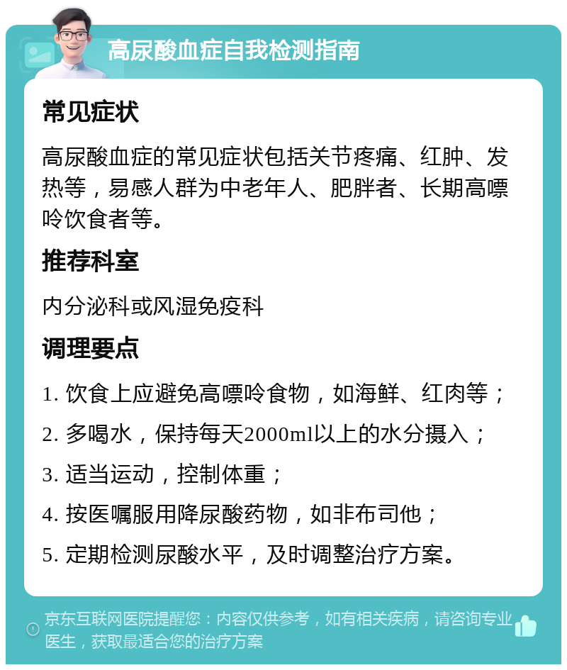 高尿酸血症自我检测指南 常见症状 高尿酸血症的常见症状包括关节疼痛、红肿、发热等，易感人群为中老年人、肥胖者、长期高嘌呤饮食者等。 推荐科室 内分泌科或风湿免疫科 调理要点 1. 饮食上应避免高嘌呤食物，如海鲜、红肉等； 2. 多喝水，保持每天2000ml以上的水分摄入； 3. 适当运动，控制体重； 4. 按医嘱服用降尿酸药物，如非布司他； 5. 定期检测尿酸水平，及时调整治疗方案。