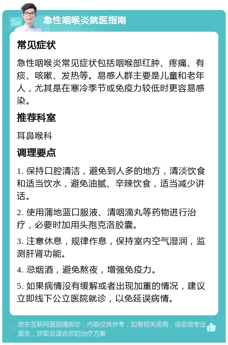 急性咽喉炎就医指南 常见症状 急性咽喉炎常见症状包括咽喉部红肿、疼痛、有痰、咳嗽、发热等。易感人群主要是儿童和老年人，尤其是在寒冷季节或免疫力较低时更容易感染。 推荐科室 耳鼻喉科 调理要点 1. 保持口腔清洁，避免到人多的地方，清淡饮食和适当饮水，避免油腻、辛辣饮食，适当减少讲话。 2. 使用蒲地蓝口服液、清咽滴丸等药物进行治疗，必要时加用头孢克洛胶囊。 3. 注意休息，规律作息，保持室内空气湿润，监测肝肾功能。 4. 忌烟酒，避免熬夜，增强免疫力。 5. 如果病情没有缓解或者出现加重的情况，建议立即线下公立医院就诊，以免延误病情。