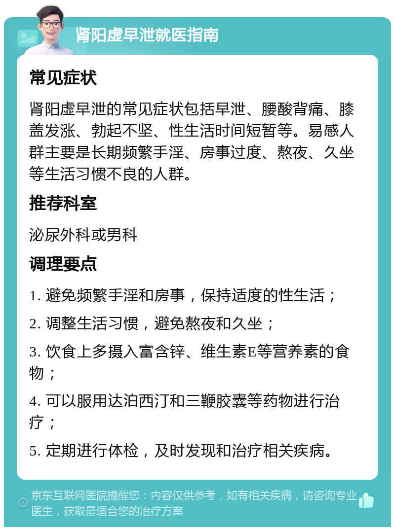 肾阳虚早泄就医指南 常见症状 肾阳虚早泄的常见症状包括早泄、腰酸背痛、膝盖发涨、勃起不坚、性生活时间短暂等。易感人群主要是长期频繁手淫、房事过度、熬夜、久坐等生活习惯不良的人群。 推荐科室 泌尿外科或男科 调理要点 1. 避免频繁手淫和房事，保持适度的性生活； 2. 调整生活习惯，避免熬夜和久坐； 3. 饮食上多摄入富含锌、维生素E等营养素的食物； 4. 可以服用达泊西汀和三鞭胶囊等药物进行治疗； 5. 定期进行体检，及时发现和治疗相关疾病。