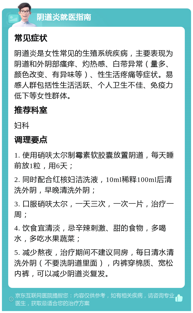 阴道炎就医指南 常见症状 阴道炎是女性常见的生殖系统疾病，主要表现为阴道和外阴部瘙痒、灼热感、白带异常（量多、颜色改变、有异味等）、性生活疼痛等症状。易感人群包括性生活活跃、个人卫生不佳、免疫力低下等女性群体。 推荐科室 妇科 调理要点 1. 使用硝呋太尔制霉素软胶囊放置阴道，每天睡前放1粒，用6天； 2. 同时配合红核妇洁洗液，10ml稀释100ml后清洗外阴，早晚清洗外阴； 3. 口服硝呋太尔，一天三次，一次一片，治疗一周； 4. 饮食宜清淡，忌辛辣刺激、甜的食物，多喝水，多吃水果蔬菜； 5. 减少熬夜，治疗期间不建议同房，每日清水清洗外阴（不要洗阴道里面），内裤穿棉质、宽松内裤，可以减少阴道炎复发。