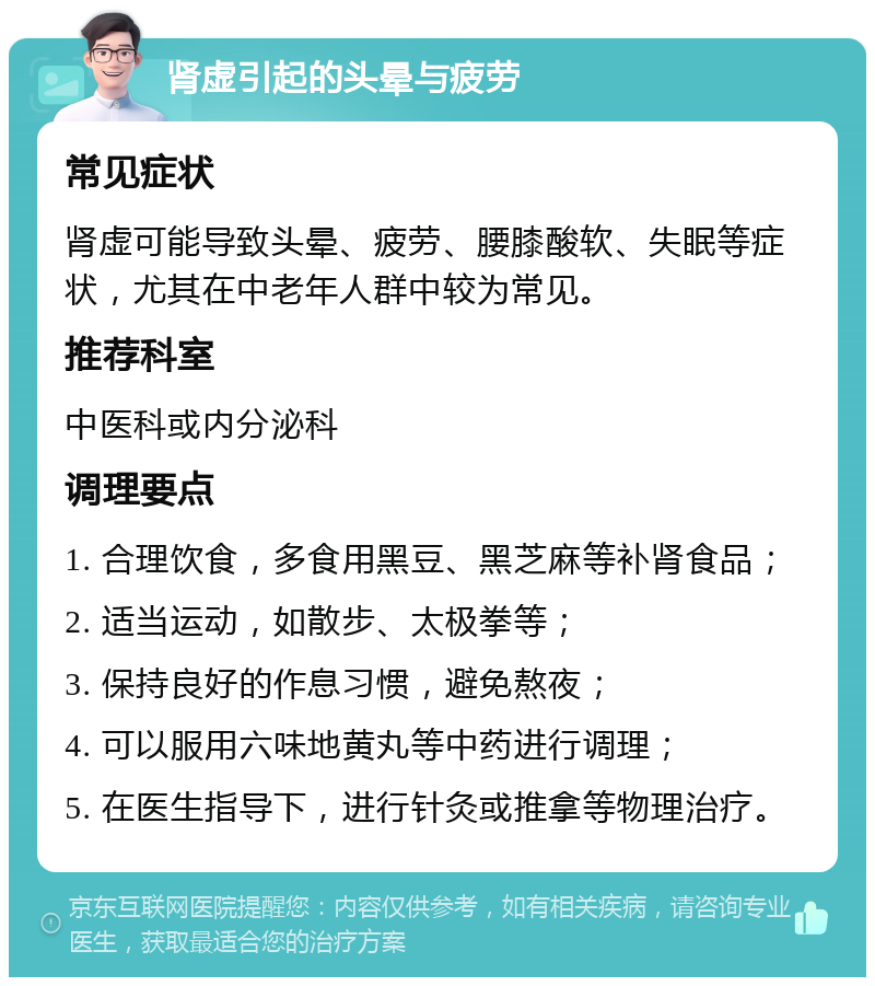 肾虚引起的头晕与疲劳 常见症状 肾虚可能导致头晕、疲劳、腰膝酸软、失眠等症状，尤其在中老年人群中较为常见。 推荐科室 中医科或内分泌科 调理要点 1. 合理饮食，多食用黑豆、黑芝麻等补肾食品； 2. 适当运动，如散步、太极拳等； 3. 保持良好的作息习惯，避免熬夜； 4. 可以服用六味地黄丸等中药进行调理； 5. 在医生指导下，进行针灸或推拿等物理治疗。